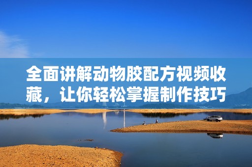 全面講解動(dòng)物膠配方視頻收藏，讓你輕松掌握制作技巧