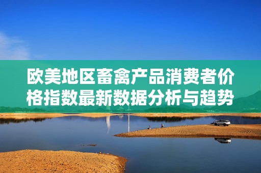 歐美地區(qū)畜禽產(chǎn)品消費(fèi)者價(jià)格指數(shù)最新數(shù)據(jù)分析與趨勢解讀