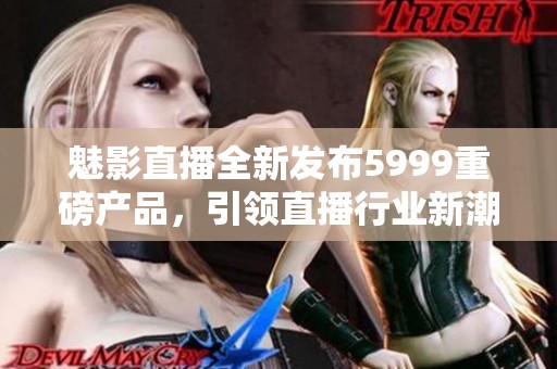 魅影直播全新發(fā)布5999重磅產(chǎn)品，引領(lǐng)直播行業(yè)新潮流