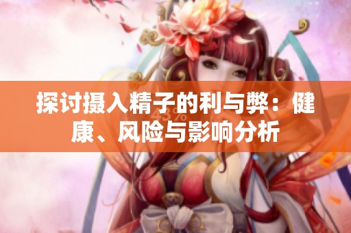 探討攝入精子的利與弊：健康、風(fēng)險(xiǎn)與影響分析