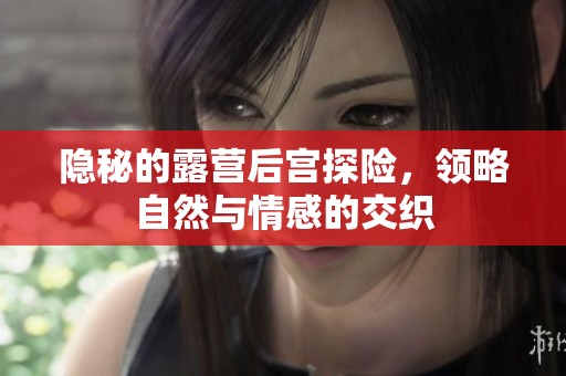 隱秘的露營(yíng)后宮探險(xiǎn)，領(lǐng)略自然與情感的交織