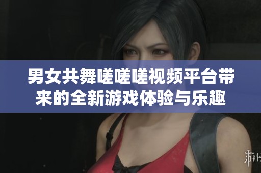 男女共舞嗟嗟嗟視頻平臺(tái)帶來(lái)的全新游戲體驗(yàn)與樂(lè)趣