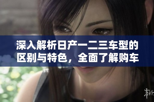 深入解析日產(chǎn)一二三車(chē)型的區(qū)別與特色，全面了解購(gòu)車(chē)選擇