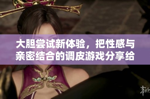 大膽嘗試新體驗(yàn)，把性感與親密結(jié)合的調(diào)皮游戲分享給你們