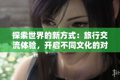 探索世界的新方式：旅行交流體驗，開啟不同文化的對話之旅
