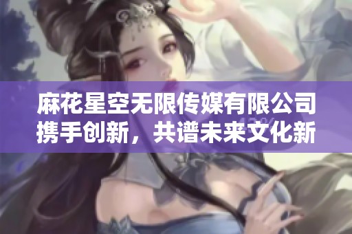 麻花星空無限傳媒有限公司攜手創(chuàng)新，共譜未來文化新篇章