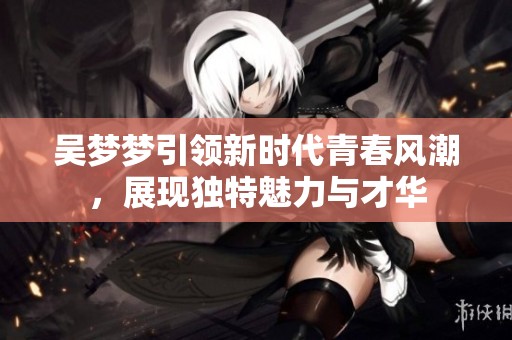 吳夢(mèng)夢(mèng)引領(lǐng)新時(shí)代青春風(fēng)潮，展現(xiàn)獨(dú)特魅力與才華