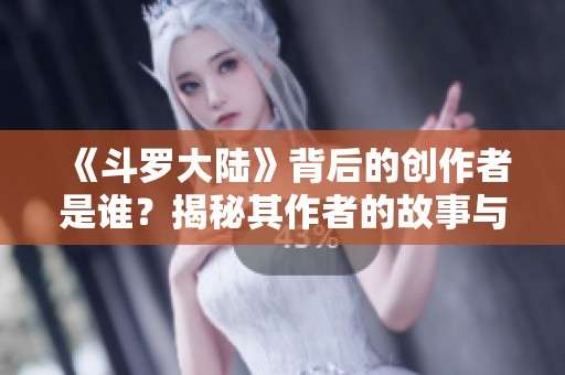 《斗羅大陸》背后的創(chuàng)作者是誰？揭秘其作者的故事與成就