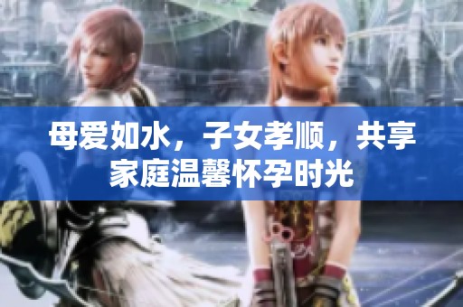 母愛如水，子女孝順，共享家庭溫馨懷孕時(shí)光