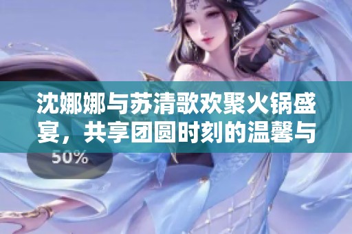 沈娜娜與蘇清歌歡聚火鍋盛宴，共享團(tuán)圓時(shí)刻的溫馨與美味