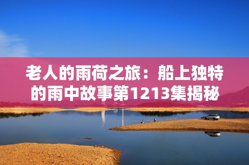 老人的雨荷之旅：船上獨特的雨中故事第1213集揭秘