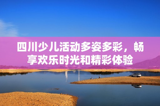 四川少兒活動多姿多彩，暢享歡樂時光和精彩體驗(yàn)