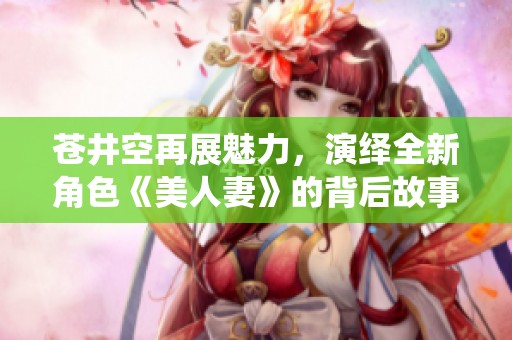 蒼井空再展魅力，演繹全新角色《美人妻》的背后故事與感悟