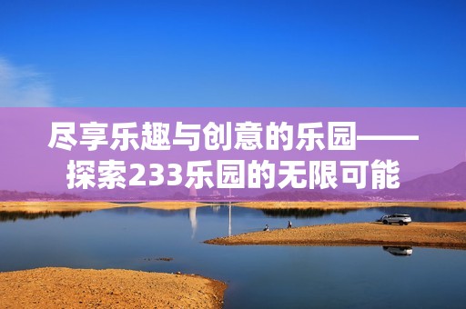 盡享樂趣與創(chuàng)意的樂園——探索233樂園的無限可能 盡享樂趣與創(chuàng)意的樂園——探索233樂園的無限可能