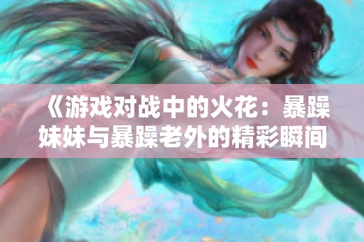 《游戲?qū)?zhàn)中的火花：暴躁妹妹與暴躁老外的精彩瞬間》