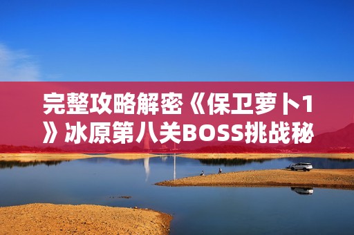 完整攻略解密《保衛(wèi)蘿卜1》冰原第八關BOSS挑戰(zhàn)秘訣與技巧分享