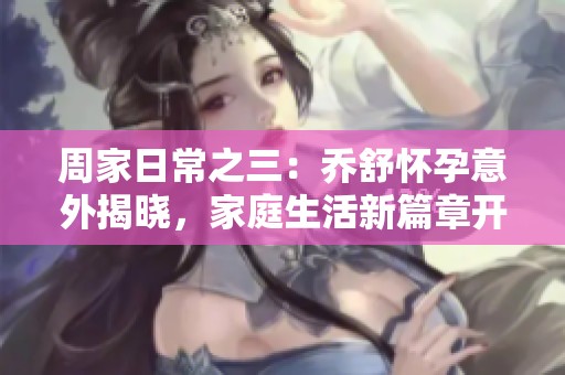 周家日常之三：喬舒懷孕意外揭曉，家庭生活新篇章開啟