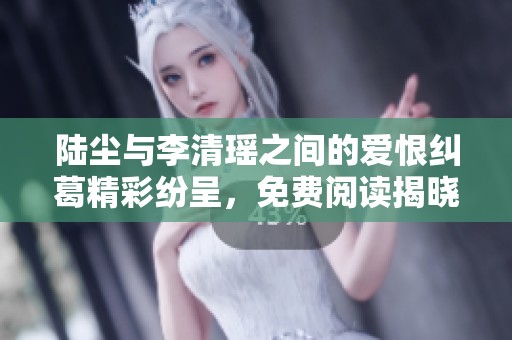 陸塵與李清瑤之間的愛恨糾葛精彩紛呈，免費閱讀揭曉更多秘密