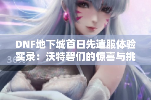 DNF地下城首日先遣服體驗(yàn)實(shí)錄：沃特碧們的驚喜與挑戰(zhàn)并存