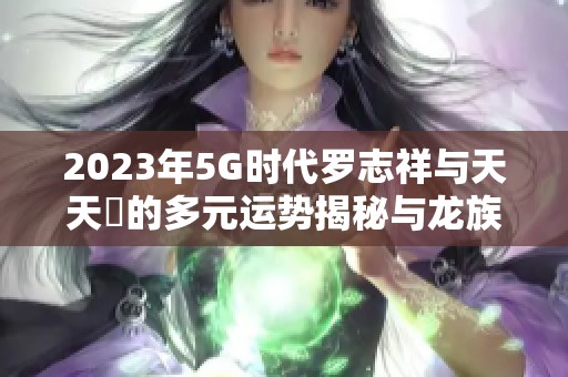 2023年5G時代羅志祥與天天奭的多元運勢揭秘與龍族探秘