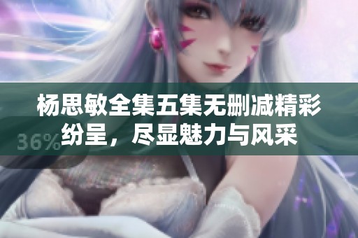 楊思敏全集五集無刪減精彩紛呈，盡顯魅力與風(fēng)采