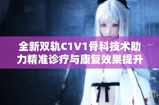 全新雙軌C1V1骨科技術(shù)助力精準診療與康復效果提升