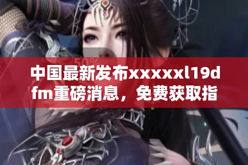 中國最新發(fā)布xxxxxl19dfm重磅消息，免費獲取指南來襲