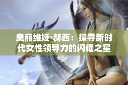 奧麗維婭·赫西：探尋新時(shí)代女性領(lǐng)導(dǎo)力的閃耀之星