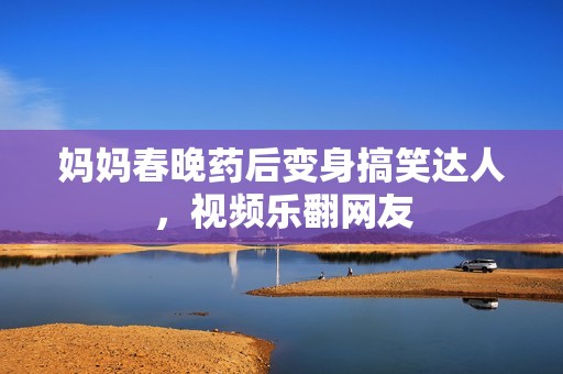媽媽春晚藥后變身搞笑達(dá)人，視頻樂翻網(wǎng)友