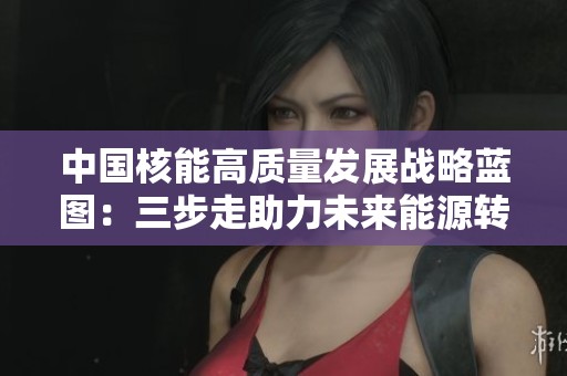 中國核能高質(zhì)量發(fā)展戰(zhàn)略藍(lán)圖：三步走助力未來能源轉(zhuǎn)型