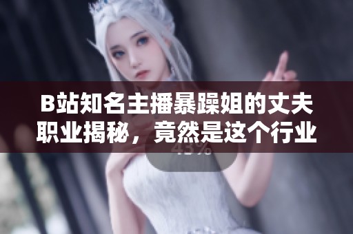 B站知名主播暴躁姐的丈夫職業(yè)揭秘，竟然是這個(gè)行業(yè)的專(zhuān)家