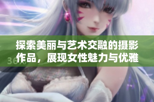 探索美麗與藝術(shù)交融的攝影作品，展現(xiàn)女性魅力與優(yōu)雅姿態(tài)