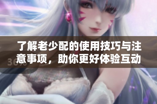 了解老少配的使用技巧與注意事項，助你更好體驗互動樂趣