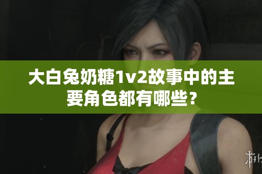 大白兔奶糖1v2故事中的主要角色都有哪些？