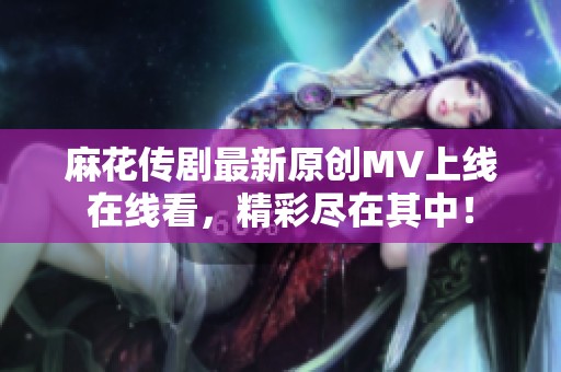 麻花傳劇最新原創(chuàng)MV上線在線看，精彩盡在其中！