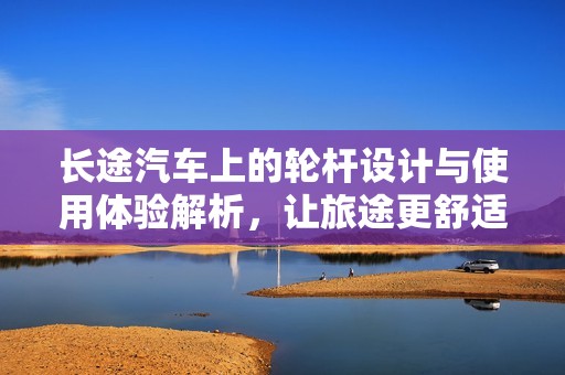 長(zhǎng)途汽車上的輪桿設(shè)計(jì)與使用體驗(yàn)解析，讓旅途更舒適安全