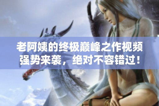 老阿姨的終極巔峰之作視頻強勢來襲，絕對不容錯過！