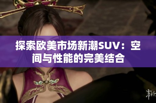 探索歐美市場新潮SUV：空間與性能的完美結(jié)合
