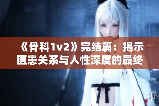 《骨科1v2》完結(jié)篇：揭示醫(yī)患關(guān)系與人性深度的最終發(fā)展