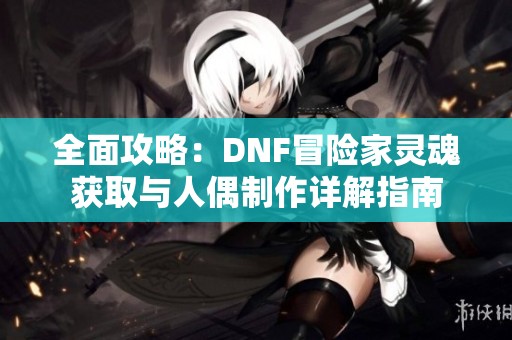 全面攻略：DNF冒險家靈魂獲取與人偶制作詳解指南