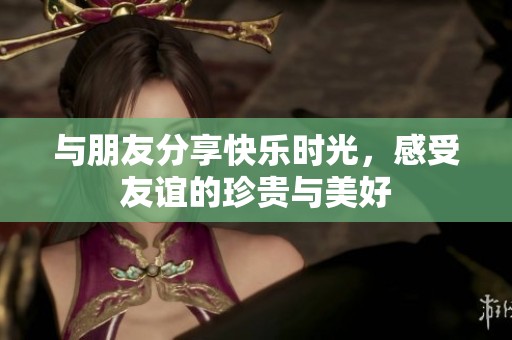 與朋友分享快樂(lè)時(shí)光，感受友誼的珍貴與美好