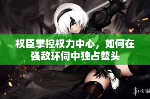 權(quán)臣掌控權(quán)力中心，如何在強敵環(huán)伺中獨占鰲頭