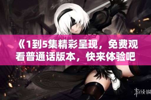 《1到5集精彩呈現(xiàn)，免費(fèi)觀看普通話(huà)版本，快來(lái)體驗(yàn)吧》