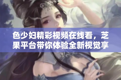 色少婦精彩視頻在線看，芝果平臺(tái)帶你體驗(yàn)全新視覺享受