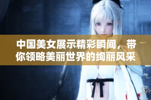 中國美女展示精彩瞬間，帶你領(lǐng)略美麗世界的絢麗風(fēng)采
