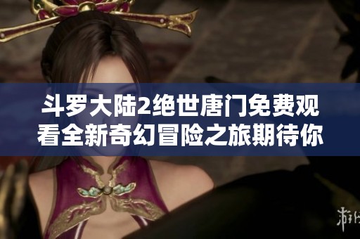斗羅大陸2絕世唐門免費觀看全新奇幻冒險之旅期待你的加入