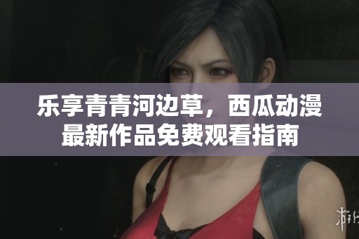 樂享青青河邊草，西瓜動漫最新作品免費觀看指南