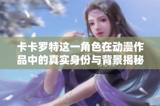 卡卡羅特這一角色在動(dòng)漫作品中的真實(shí)身份與背景揭秘
