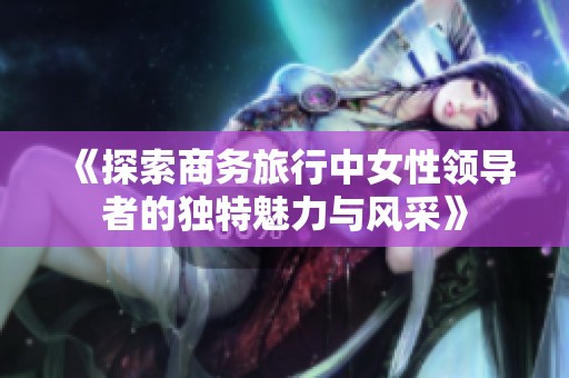 《探索商務(wù)旅行中女性領(lǐng)導(dǎo)者的獨(dú)特魅力與風(fēng)采》