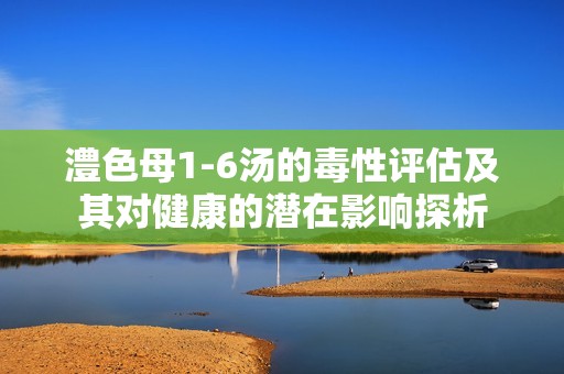 澧色母1-6湯的毒性評(píng)估及其對(duì)健康的潛在影響探析